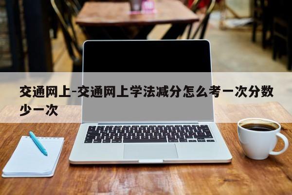 交通网上-交通网上学法减分怎么考一次分数少一次