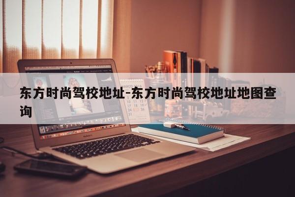 东方时尚驾校地址-东方时尚驾校地址地图查询