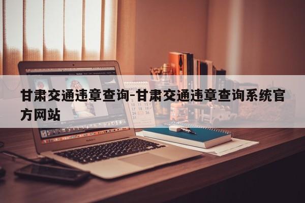 甘肃交通违章查询-甘肃交通违章查询系统官方网站